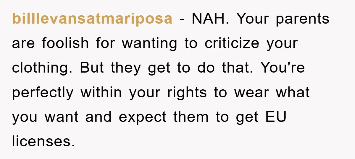 billlevansatmariposa − NAH. Your parents are foolish for wanting to criticize your clothing. But they get to do that. You're perfectly within your rights to wear what you want and...