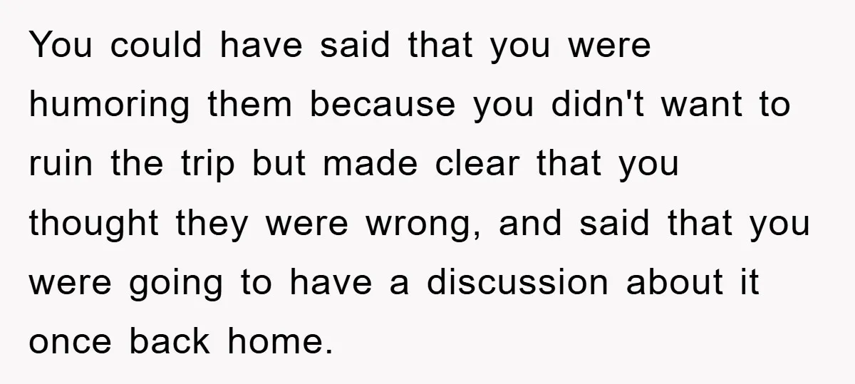 You could have said that you were humoring them because you didn't want to ruin the trip but made clear that you thought they were wrong, and said that you...