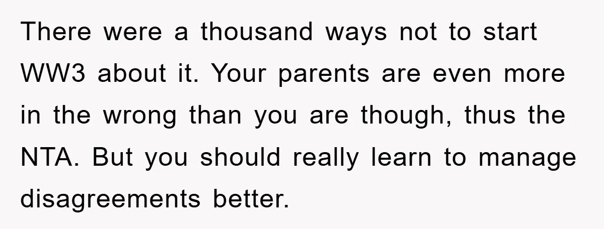 There were a thousand ways not to start WW3 about it. Your parents are even more in the wrong than you are though, thus the NTA. But you should really...