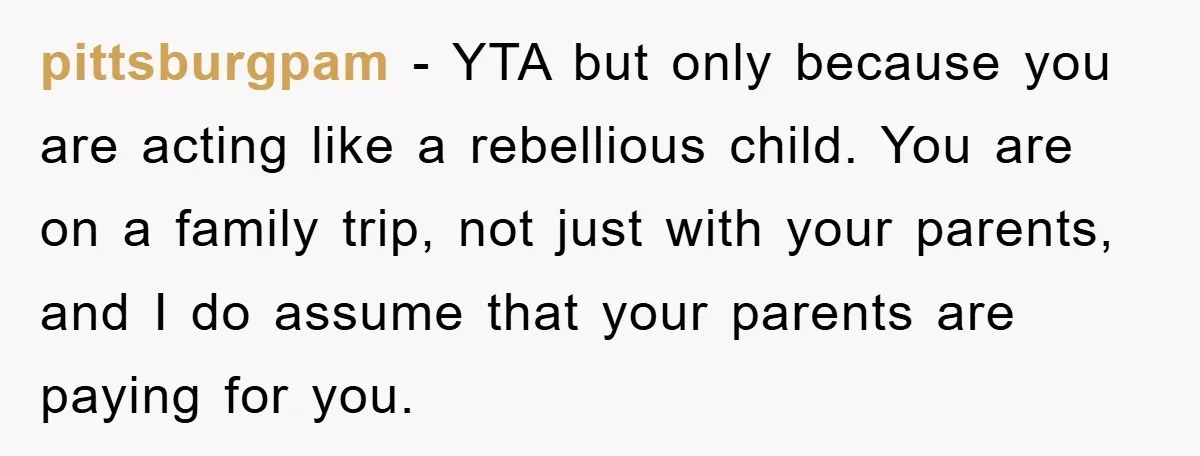 pittsburgpam − YTA but only because you are acting like a rebellious child. You are on a family trip, not just with your parents, and I do assume that your...