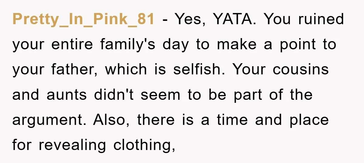 Pretty_In_Pink_81 − Yes, YATA. You ruined your entire family's day to make a point to your father, which is selfish. Your cousins and aunts didn't seem to be part of...