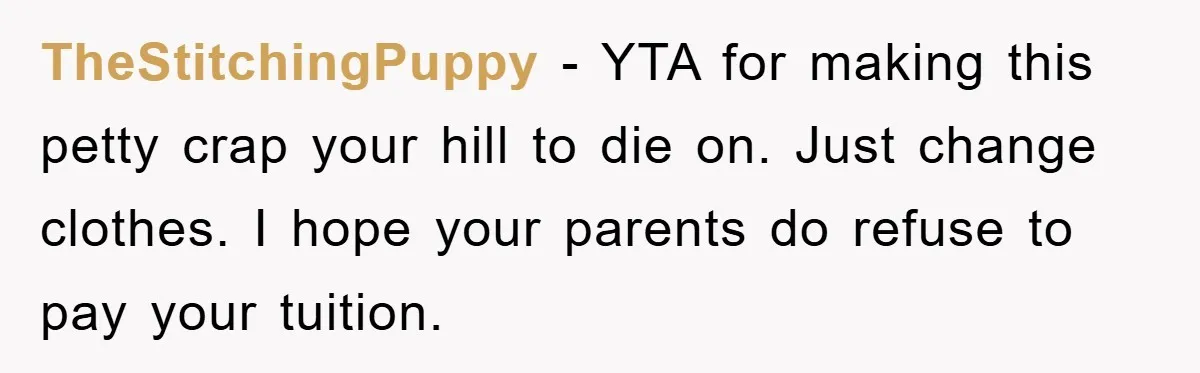 TheStitchingPuppy − YTA for making this petty crap your hill to die on. Just change clothes. I hope your parents do refuse to pay your tuition.