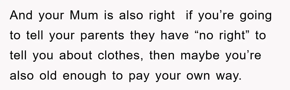 And your Mum is also right if you’re going to tell your parents they have “no right” to tell you about clothes, then maybe you’re also old enough to pay...