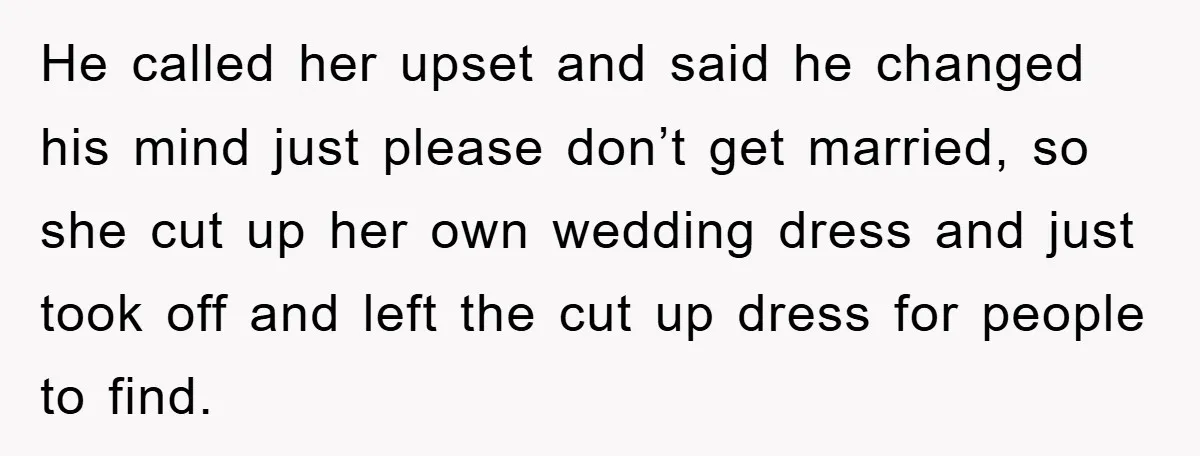 He called her upset and said he changed his mind just please don’t get married, so she cut up her own wedding dress and just took off and left the...