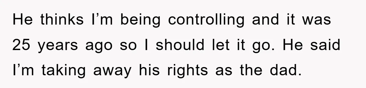 He thinks I’m being controlling and it was 25 years ago so I should let it go. He said I’m taking away his rights as the dad.