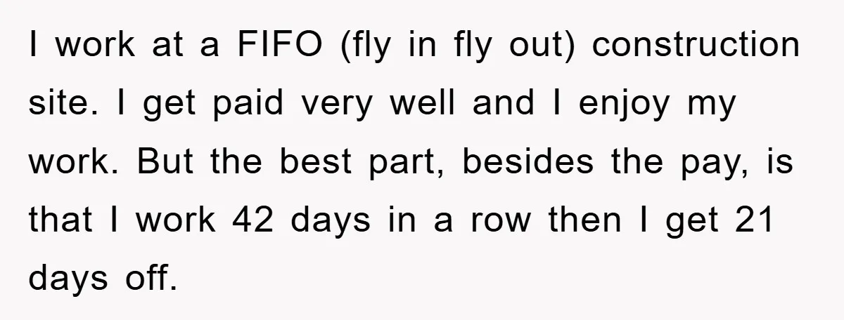 I work at a FIFO (fly in fly out) construction site. I get paid very well and I enjoy my work. But the best part, besides the pay, is that...