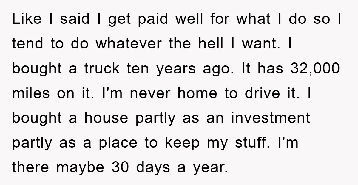 Like I said I get paid well for what I do so I tend to do whatever the hell I want. I bought a truck ten years ago. It has...