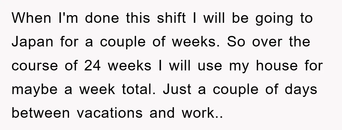 When I'm done this shift I will be going to Japan for a couple of weeks. So over the course of 24 weeks I will use my house for maybe...