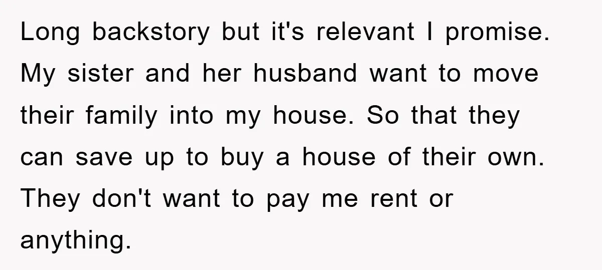 Long backstory but it's relevant I promise. My sister and her husband want to move their family into my house. So that they can save up to buy a house...