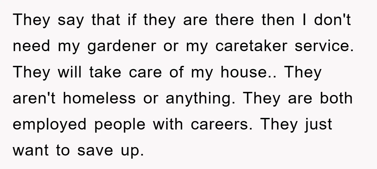 They say that if they are there then I don't need my gardener or my caretaker service. They will take care of my house.. They aren't homeless or anything. They...