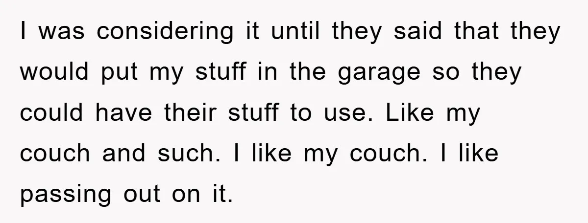 I was considering it until they said that they would put my stuff in the garage so they could have their stuff to use. Like my couch and such. I...