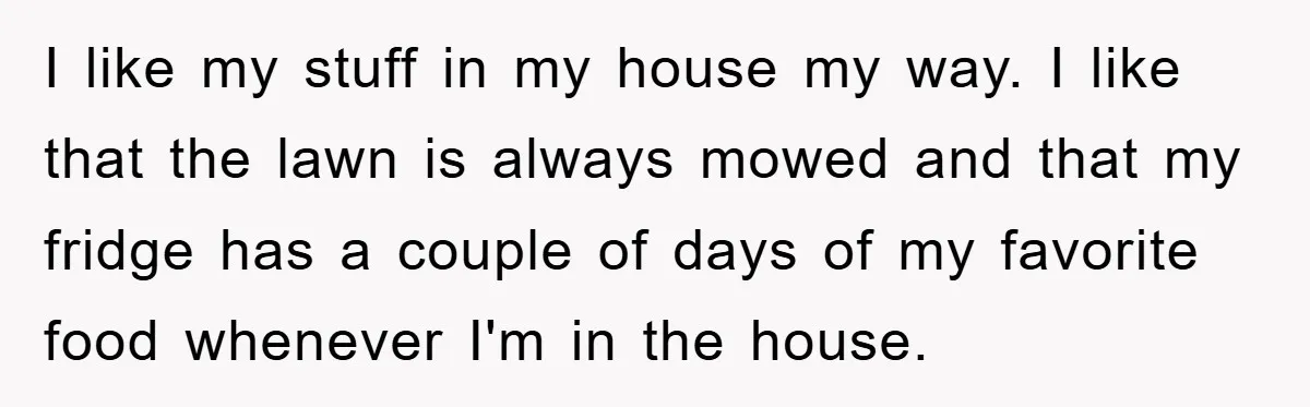 I like my stuff in my house my way. I like that the lawn is always mowed and that my fridge has a couple of days of my favorite food...