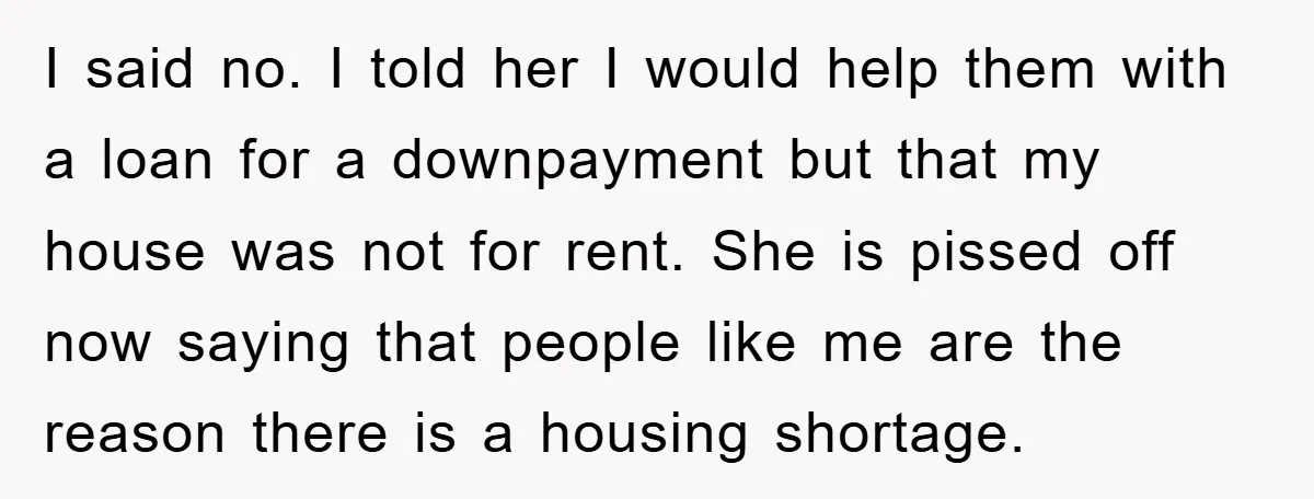 I said no. I told her I would help them with a loan for a downpayment but that my house was not for rent. She is pissed off now saying...