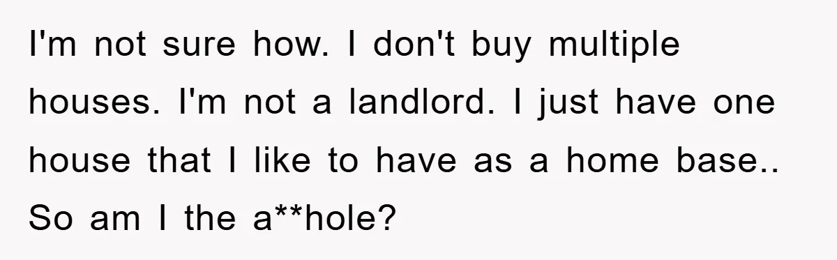 I'm not sure how. I don't buy multiple houses. I'm not a landlord. I just have one house that I like to have as a home base.. So am I...
