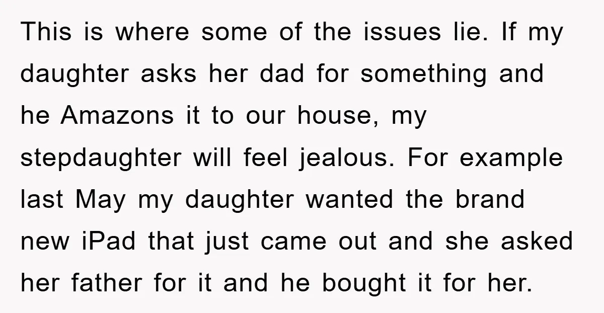 This is where some of the issues lie. If my daughter asks her dad for something and he Amazons it to our house, my stepdaughter will feel jealous. For example...