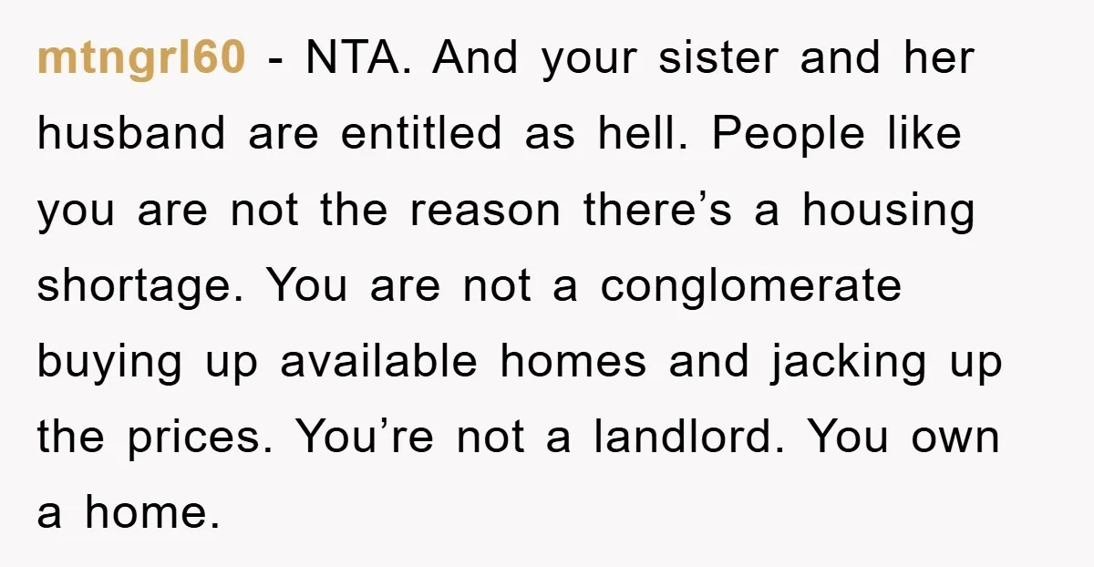 mtngrl60 − NTA. And your sister and her husband are entitled as hell. People like you are not the reason there’s a housing shortage. You are not a conglomerate buying...