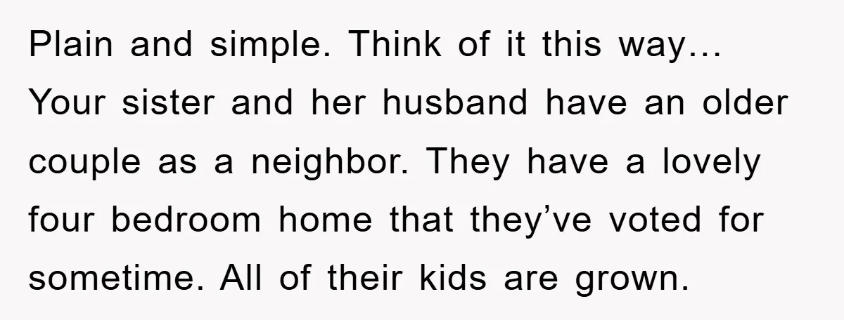 Plain and simple. Think of it this way… Your sister and her husband have an older couple as a neighbor. They have a lovely four bedroom home that they’ve voted...