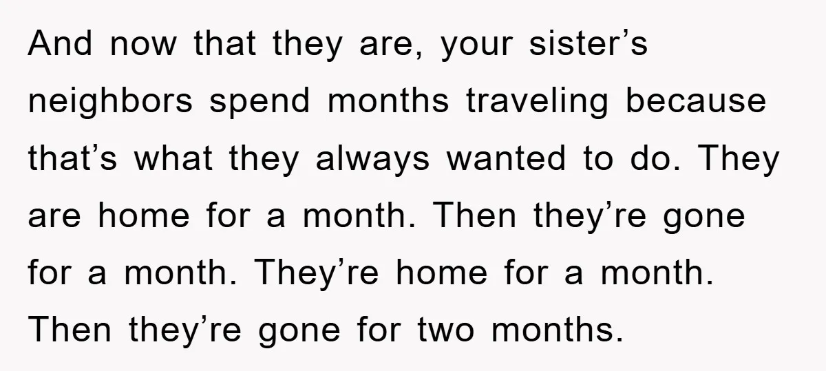 And now that they are, your sister’s neighbors spend months traveling because that’s what they always wanted to do. They are home for a month. Then they’re gone for a...