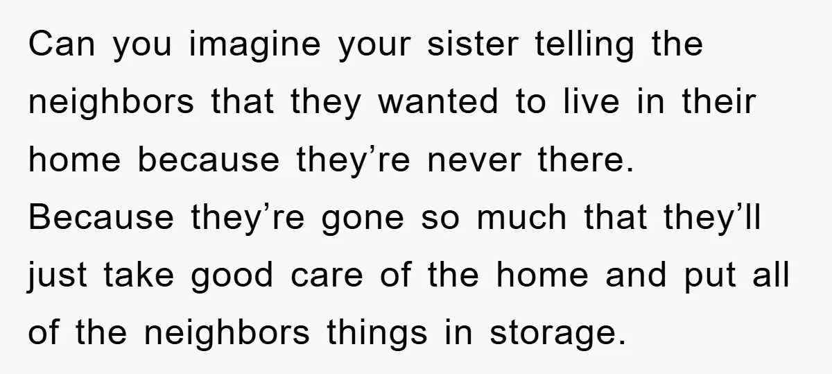 Can you imagine your sister telling the neighbors that they wanted to live in their home because they’re never there. Because they’re gone so much that they’ll just take good...