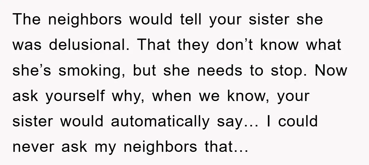 The neighbors would tell your sister she was delusional. That they don’t know what she’s smoking, but she needs to stop. Now ask yourself why, when we know, your sister...