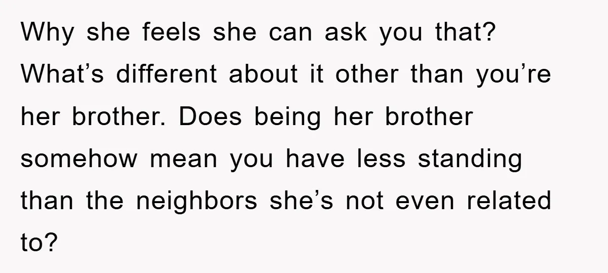 Why she feels she can ask you that? What’s different about it other than you’re her brother. Does being her brother somehow mean you have less standing than the neighbors...