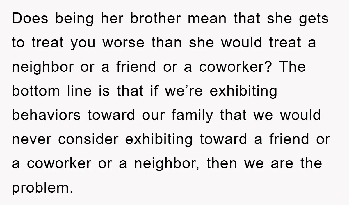 Does being her brother mean that she gets to treat you worse than she would treat a neighbor or a friend or a coworker? The bottom line is that if...