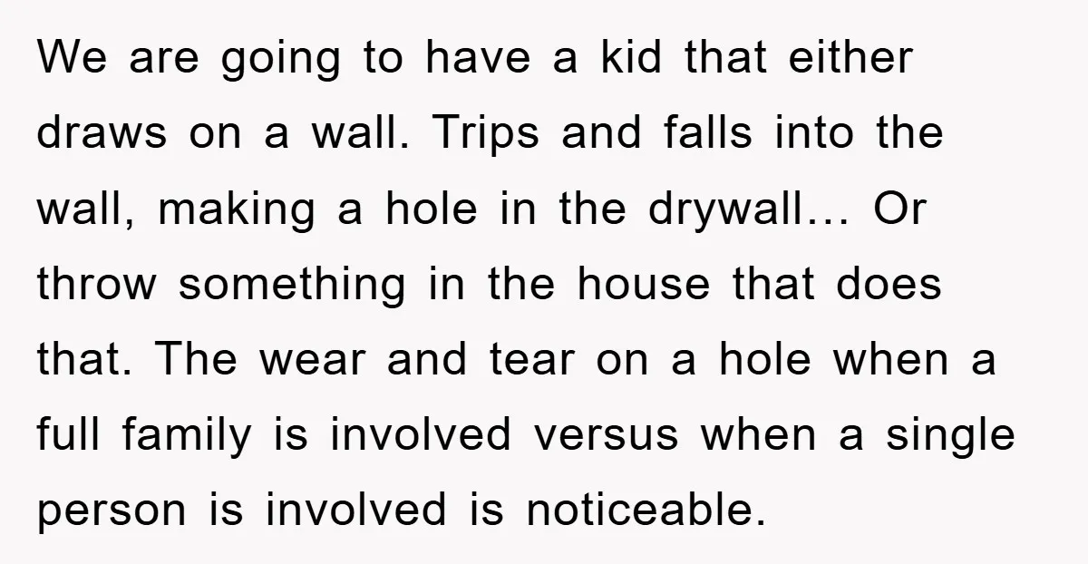 We are going to have a kid that either draws on a wall. Trips and falls into the wall, making a hole in the drywall… Or throw something in the...
