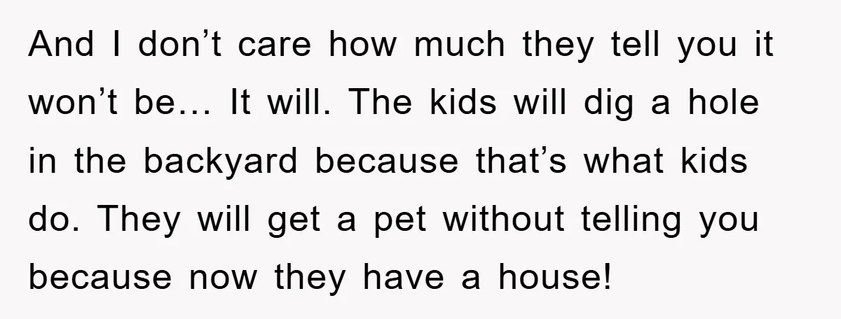 And I don’t care how much they tell you it won’t be… It will. The kids will dig a hole in the backyard because that’s what kids do. They will...