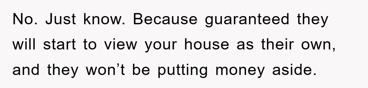 No. Just know. Because guaranteed they will start to view your house as their own, and they won’t be putting money aside.