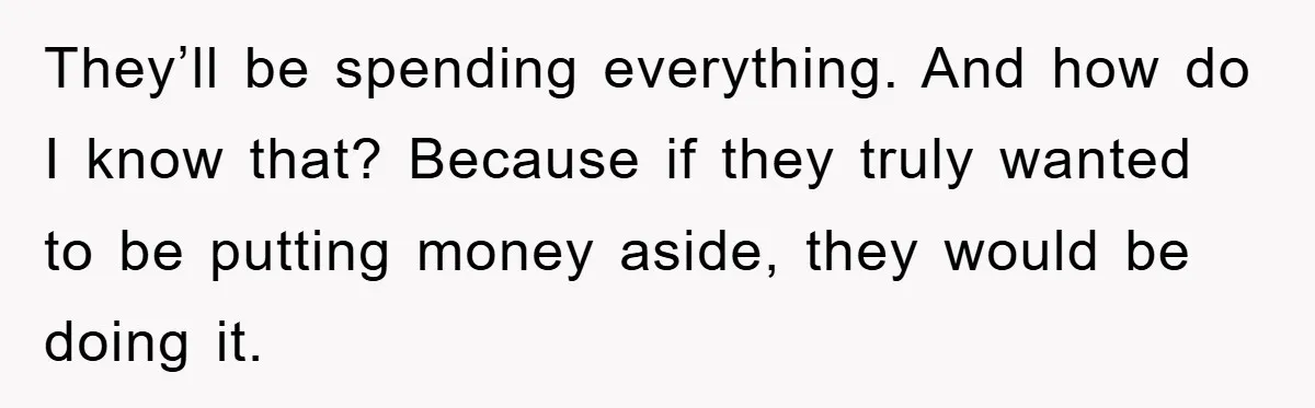 They’ll be spending everything. And how do I know that? Because if they truly wanted to be putting money aside, they would be doing it.