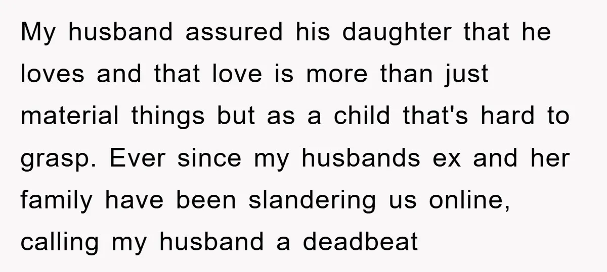 My husband assured his daughter that he loves and that love is more than just material things but as a child that's hard to grasp. Ever since my husbands ex...