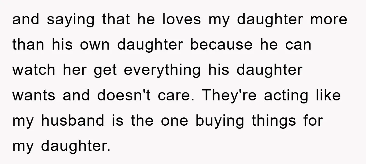 and saying that he loves my daughter more than his own daughter because he can watch her get everything his daughter wants and doesn't care. They're acting like my husband...
