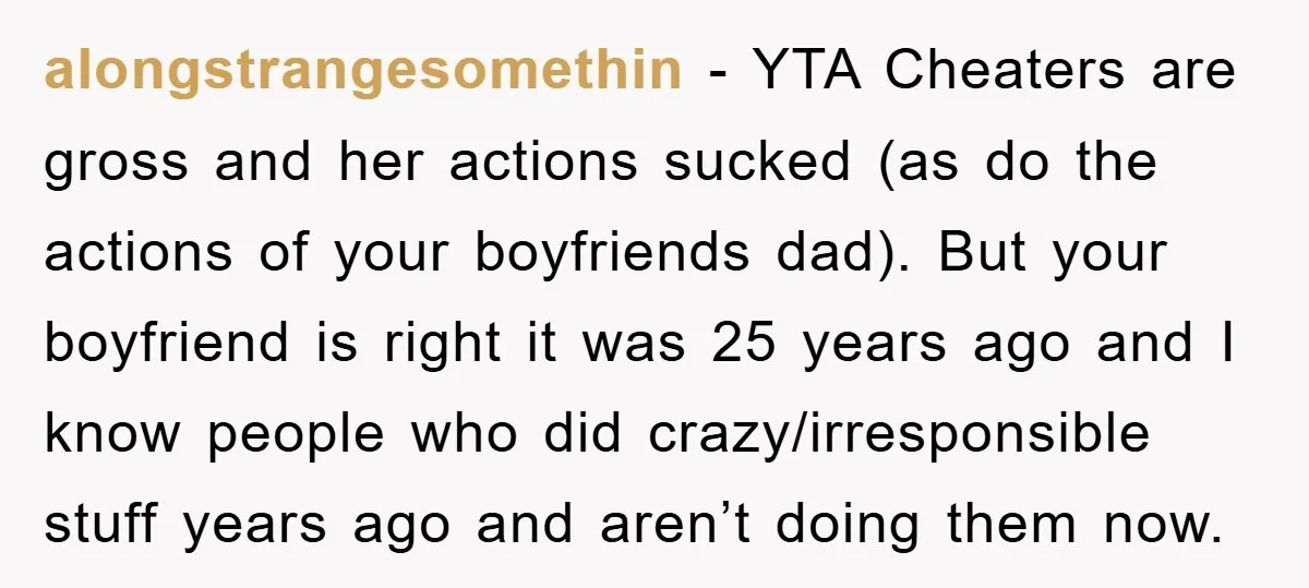 alongstrangesomethin − YTA Cheaters are gross and her actions sucked (as do the actions of your boyfriends dad). But your boyfriend is right it was 25 years ago and I...
