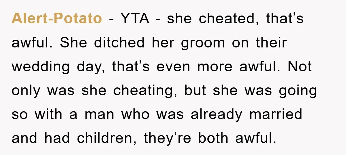 Alert-Potato − YTA - she cheated, that’s awful. She ditched her groom on their wedding day, that’s even more awful. Not only was she cheating, but she was going so...
