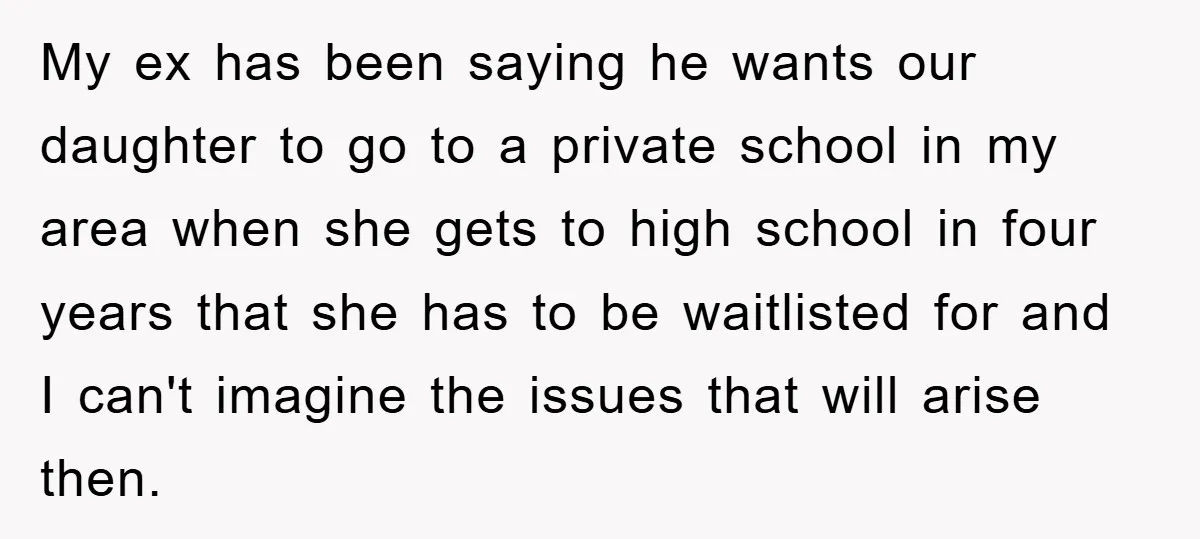 My ex has been saying he wants our daughter to go to a private school in my area when she gets to high school in four years that she has...