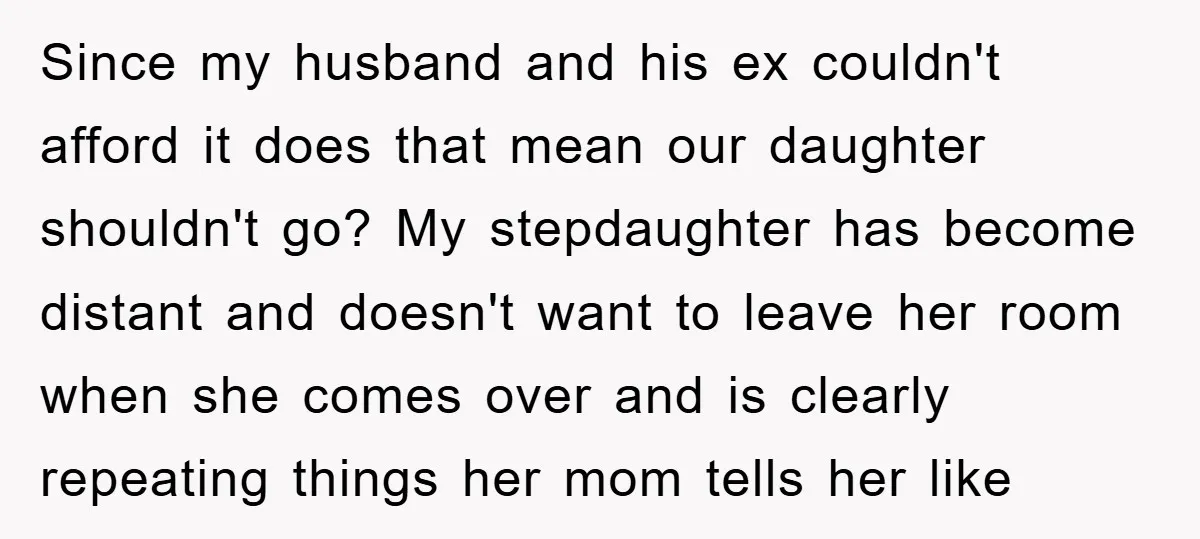Since my husband and his ex couldn't afford it does that mean our daughter shouldn't go? My stepdaughter has become distant and doesn't want to leave her room when she...