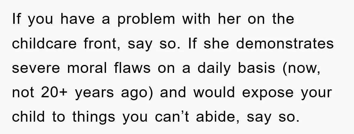 If you have a problem with her on the childcare front, say so. If she demonstrates severe moral flaws on a daily basis (now, not 20+ years ago) and would...
