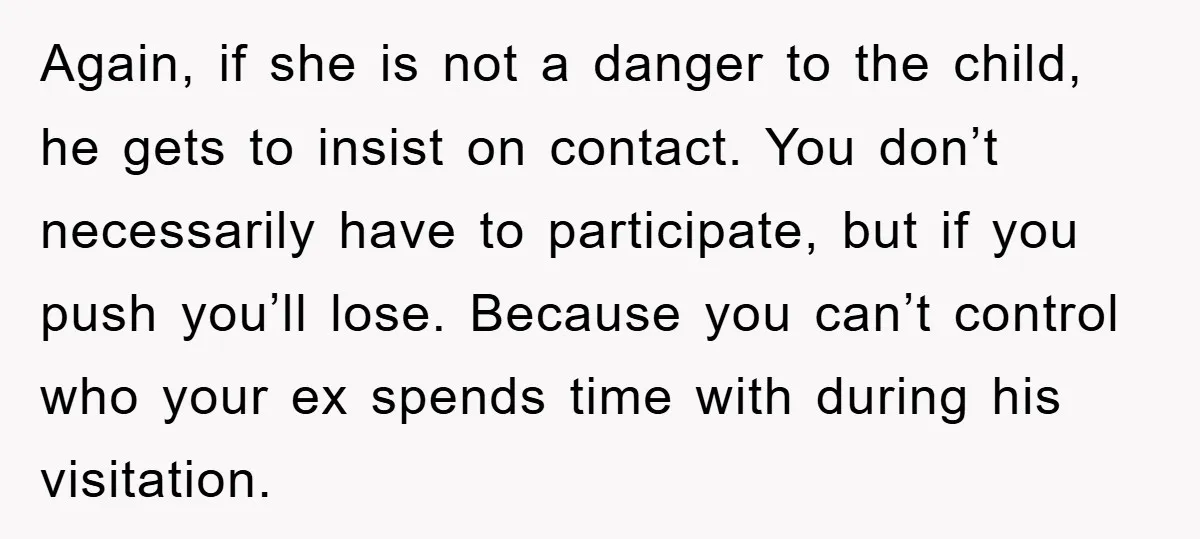 Again, if she is not a danger to the child, he gets to insist on contact. You don’t necessarily have to participate, but if you push you’ll lose. Because you...