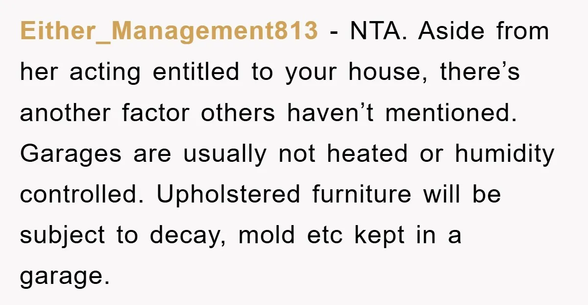 Either_Management813 − NTA. Aside from her acting entitled to your house, there’s another factor others haven’t mentioned. Garages are usually not heated or humidity controlled. Upholstered furniture will be subject...