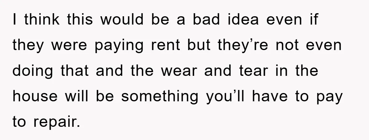 I think this would be a bad idea even if they were paying rent but they’re not even doing that and the wear and tear in the house will be...