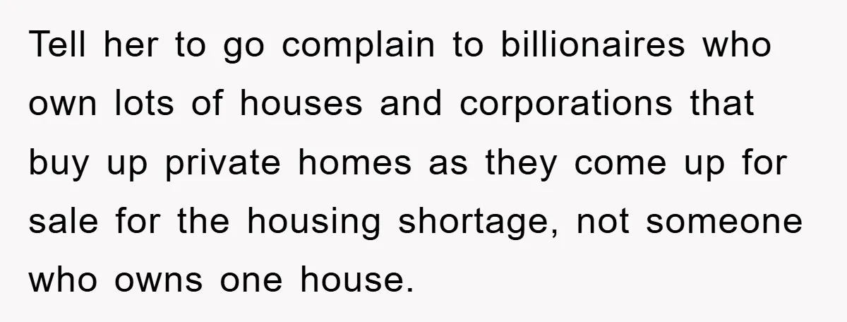 Tell her to go complain to billionaires who own lots of houses and corporations that buy up private homes as they come up for sale for the housing shortage, not...