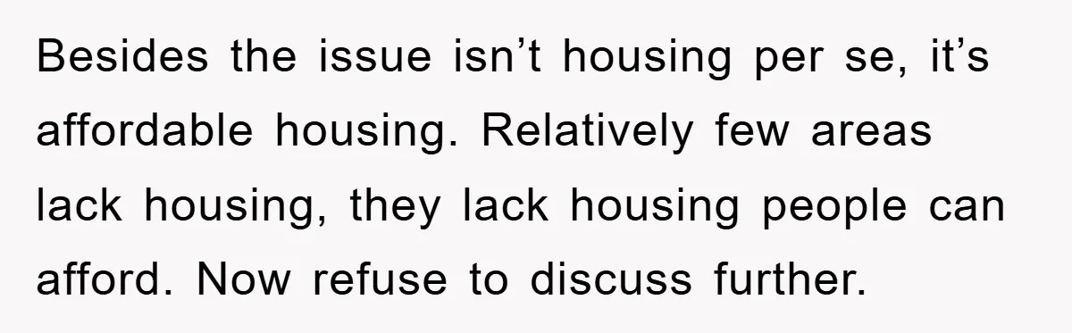 Besides the issue isn’t housing per se, it’s affordable housing. Relatively few areas lack housing, they lack housing people can afford. Now refuse to discuss further.