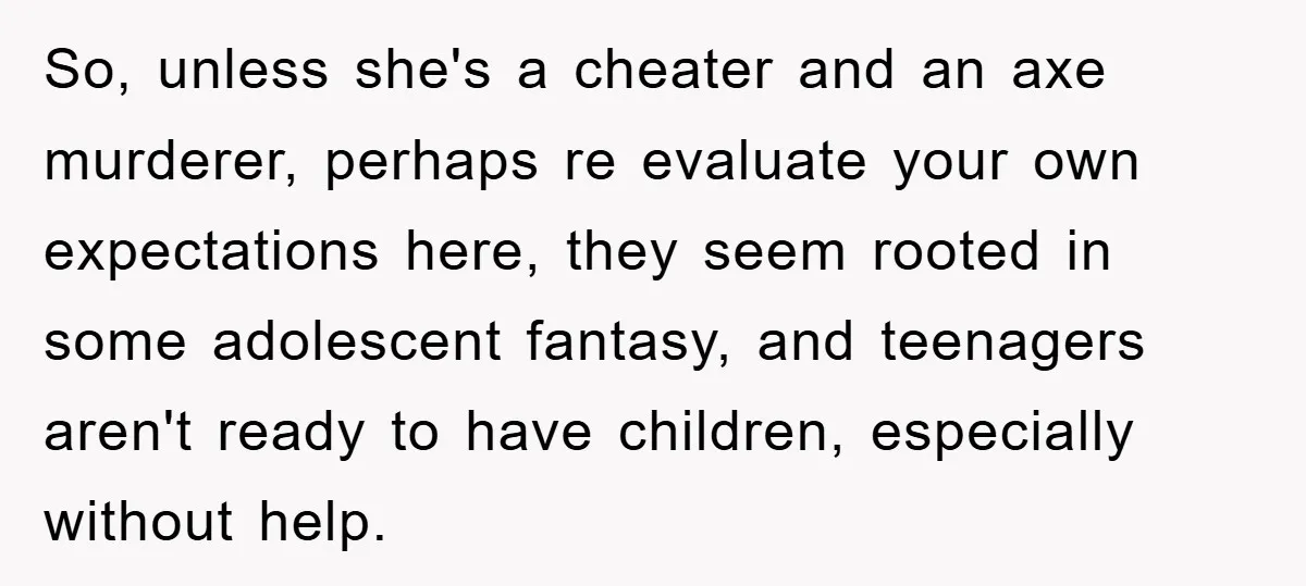 So, unless she's a cheater and an axe murderer, perhaps re evaluate your own expectations here, they seem rooted in some adolescent fantasy, and teenagers aren't ready to have children,...