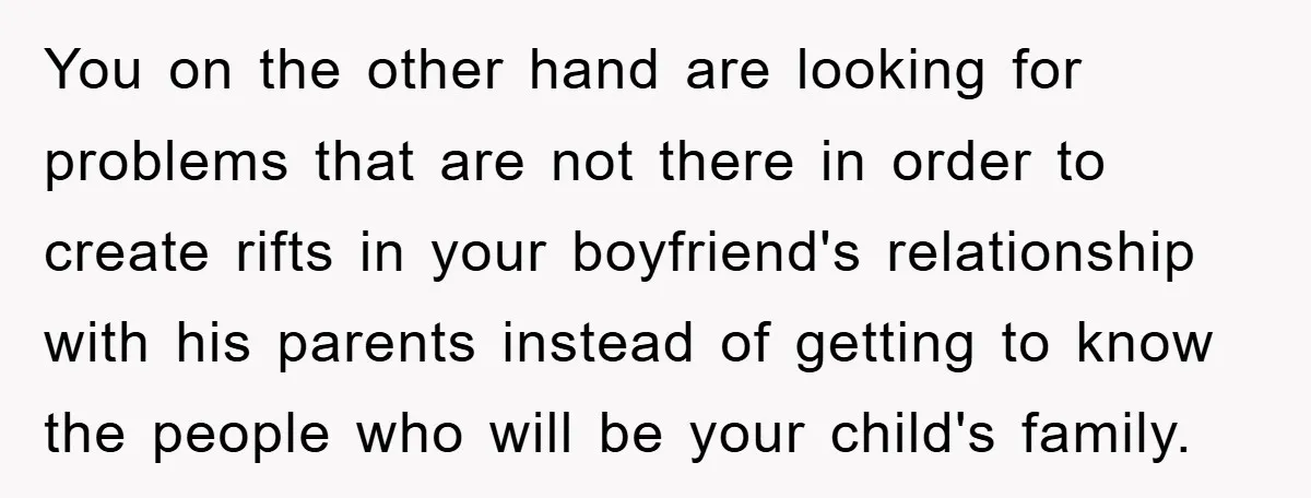 You on the other hand are looking for problems that are not there in order to create rifts in your boyfriend's relationship with his parents instead of getting to know...