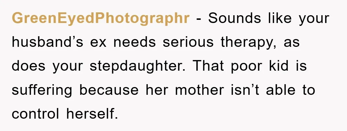 GreenEyedPhotographr − Sounds like your husband’s ex needs serious therapy, as does your stepdaughter. That poor kid is suffering because her mother isn’t able to control herself.