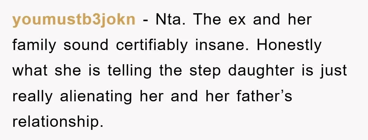 youmustb3jokn − Nta. The ex and her family sound certifiably insane. Honestly what she is telling the step daughter is just really alienating her and her father’s relationship.
