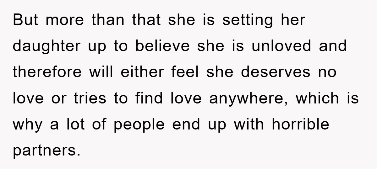 But more than that she is setting her daughter up to believe she is unloved and therefore will either feel she deserves no love or tries to find love anywhere,...