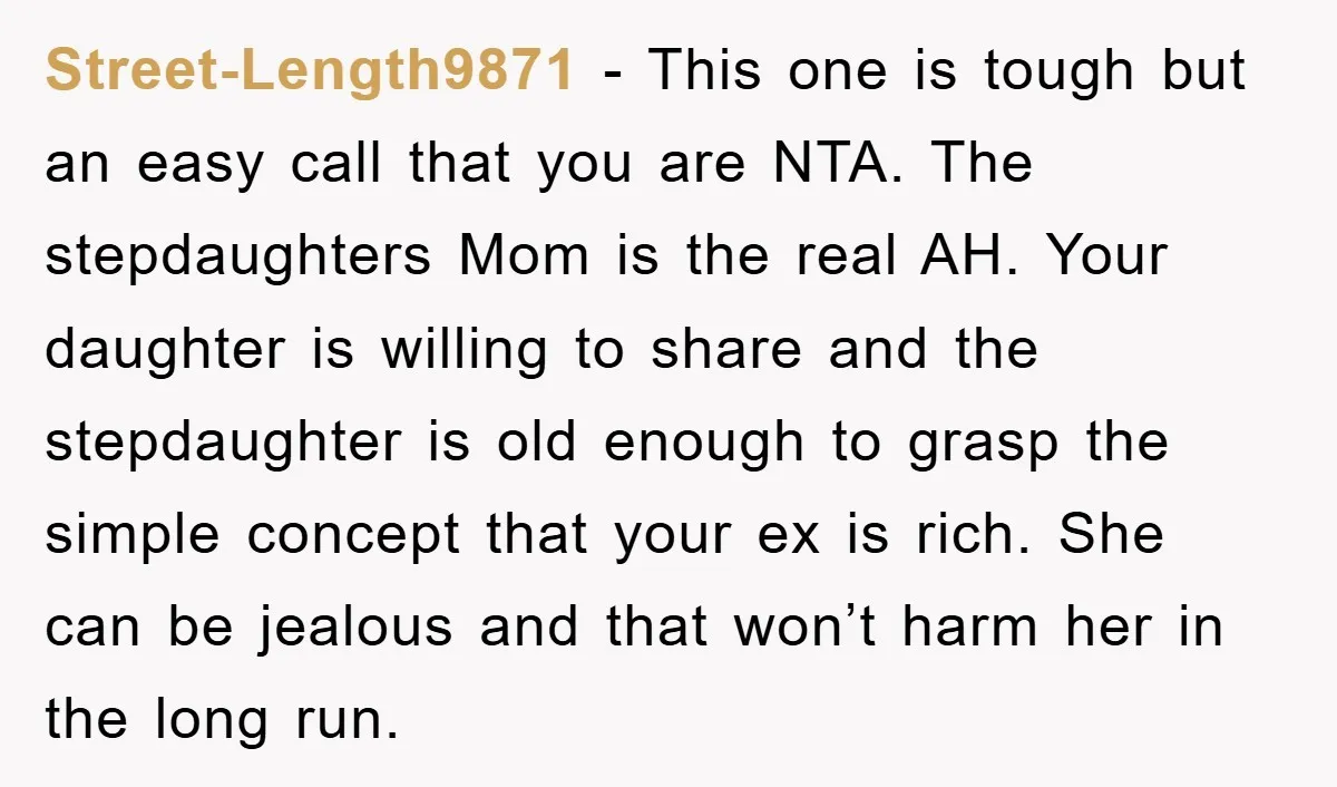 Street-Length9871 − This one is tough but an easy call that you are NTA. The stepdaughters Mom is the real AH. Your daughter is willing to share and the stepdaughter...