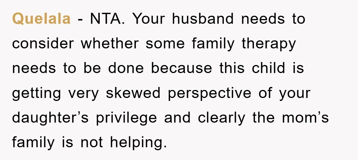 Quelala − NTA. Your husband needs to consider whether some family therapy needs to be done because this child is getting very skewed perspective of your daughter’s privilege and clearly...