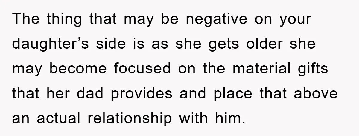 The thing that may be negative on your daughter’s side is as she gets older she may become focused on the material gifts that her dad provides and place that...